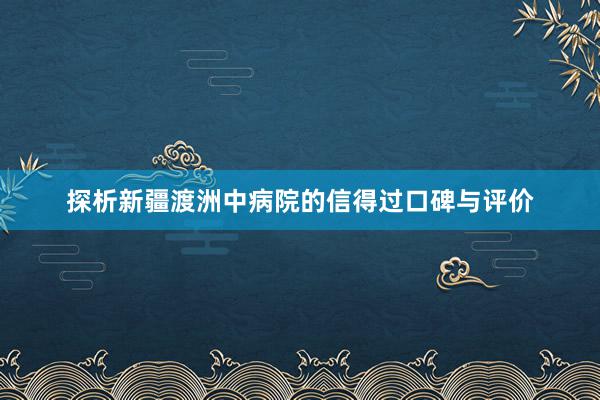 探析新疆渡洲中病院的信得过口碑与评价