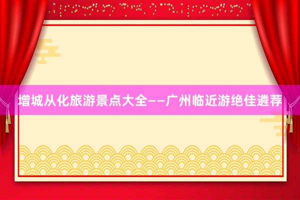 增城从化旅游景点大全——广州临近游绝佳遴荐