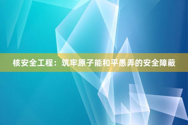 核安全工程：筑牢原子能和平愚弄的安全障蔽